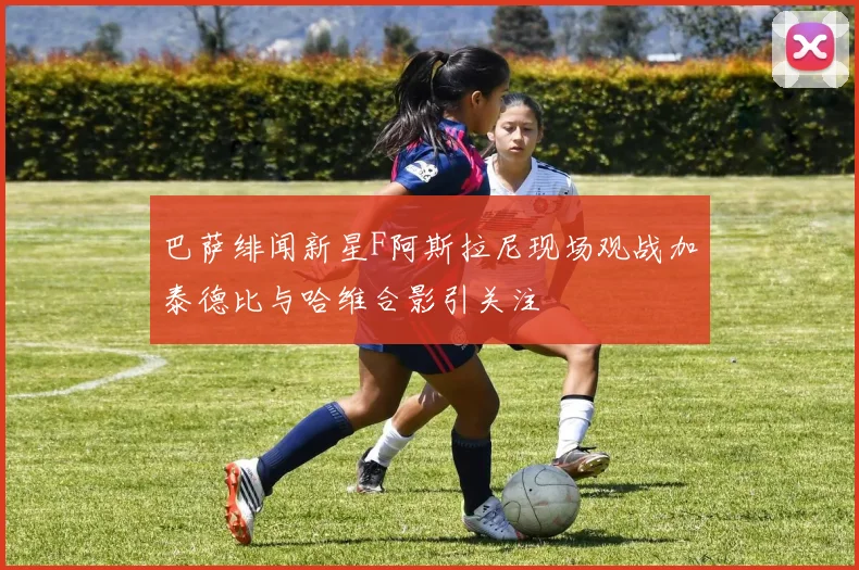 巴萨绯闻新星F阿斯拉尼现场观战加泰德比与哈维合影引关注