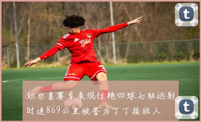 切尔基赛季表现惊艳四球七助远射时速869公里被誉为丁丁接班人