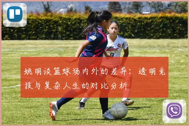 姚明谈篮球场内外的差异：透明竞技与复杂人生的对比分析