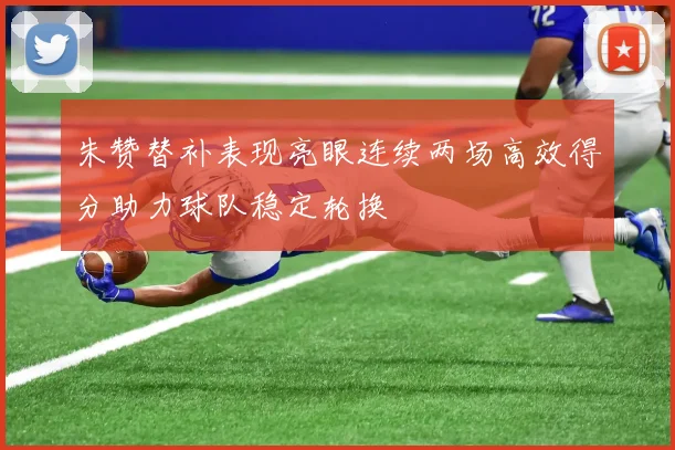 朱赞替补表现亮眼连续两场高效得分助力球队稳定轮换
