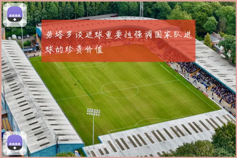 劳塔罗谈进球重要性强调国家队进球的珍贵价值