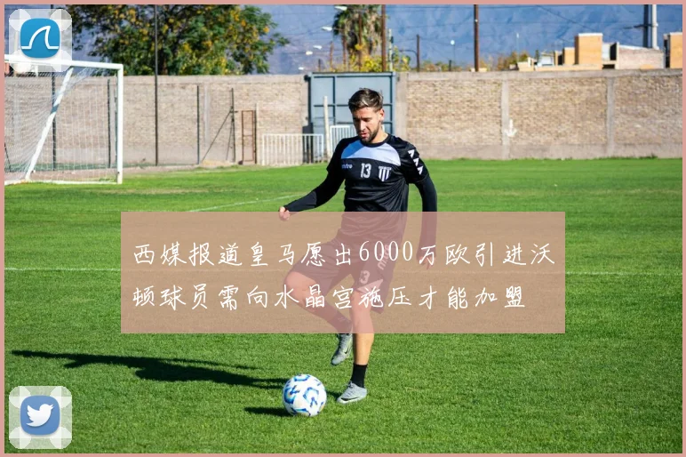 西媒报道皇马愿出6000万欧引进沃顿球员需向水晶宫施压才能加盟
