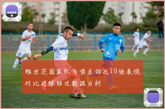 维尔茨国家队与俱乐部近10场表现对比进球助攻数据分析