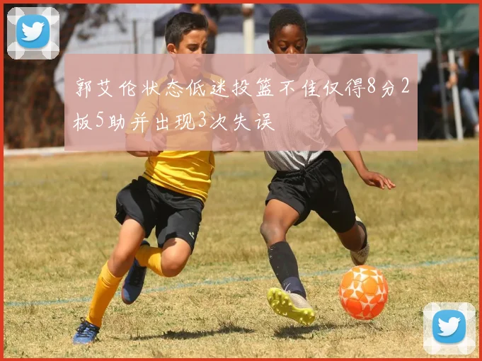郭艾伦状态低迷投篮不佳仅得8分2板5助并出现3次失误