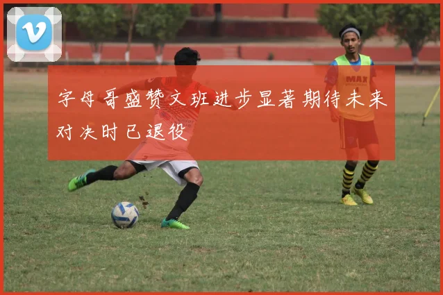 字母哥盛赞文班进步显著期待未来对决时已退役
