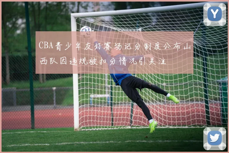CBA青少年友好赛场记分制度公布山西队因违规被扣分情况引关注