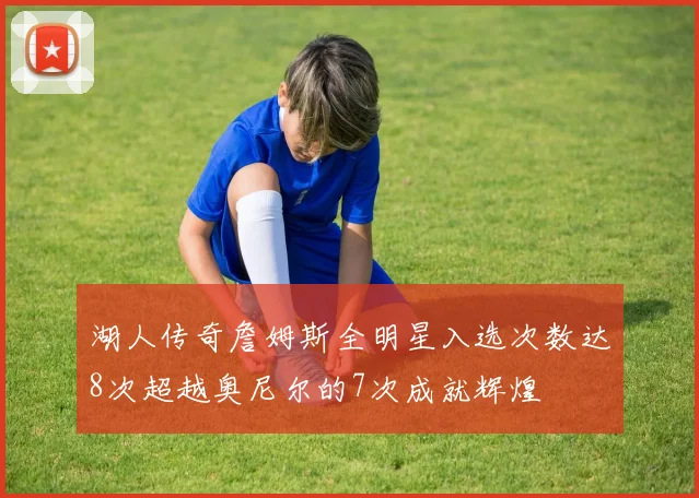 湖人传奇詹姆斯全明星入选次数达8次超越奥尼尔的7次成就辉煌