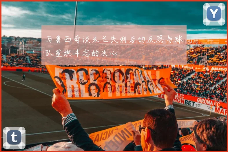 马鲁西奇谈米兰失利后的反思与球队重燃斗志的决心