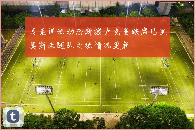 马竞训练动态新援卢克曼缺席巴里奥斯未随队合练情况更新
