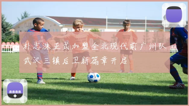 朴志洙正式加盟全北现代前广州队武汉三镇后卫新篇章开启