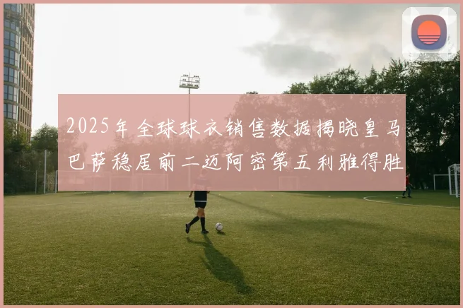 2025年全球球衣销售数据揭晓皇马巴萨稳居前二迈阿密第五利雅得胜利第十