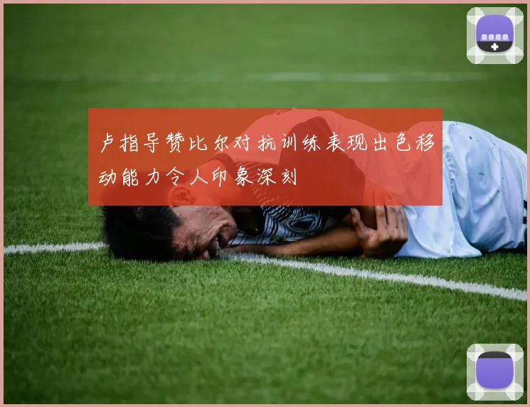 卢指导赞比尔对抗训练表现出色移动能力令人印象深刻