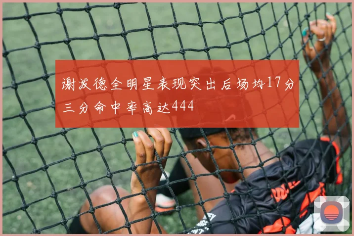谢泼德全明星表现突出后场均17分三分命中率高达444