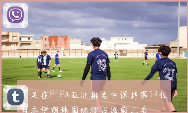 国足在FIFA亚洲排名中保持第14位日本伊朗韩国继续占据前三名