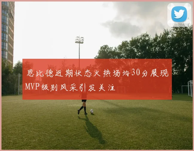 恩比德近期状态火热场均30分展现MVP级别风采引发关注