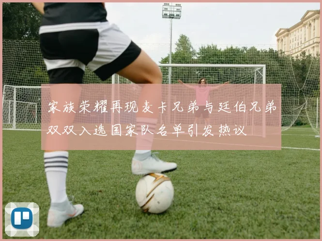家族荣耀再现麦卡兄弟与廷伯兄弟双双入选国家队名单引发热议