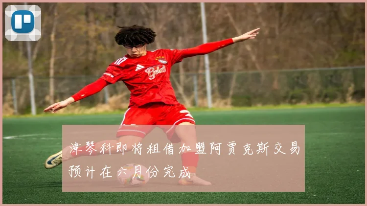 津琴科即将租借加盟阿贾克斯交易预计在六月份完成