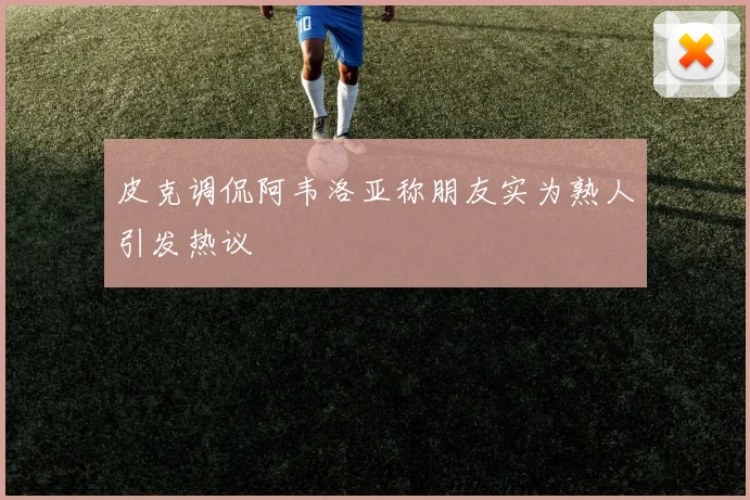皮克调侃阿韦洛亚称朋友实为熟人引发热议
