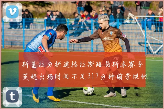 斯基拉分析道格拉斯路易斯本赛季英超出场时间不足317分钟前景堪忧