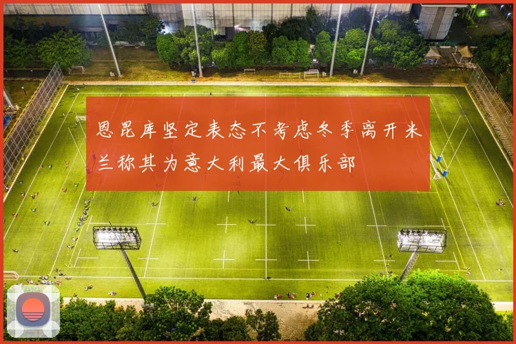 恩昆库坚定表态不考虑冬季离开米兰称其为意大利最大俱乐部