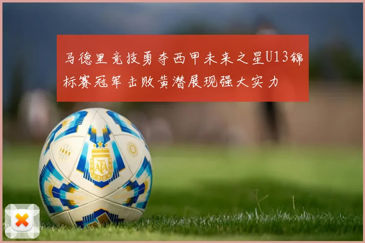 马德里竞技勇夺西甲未来之星U13锦标赛冠军击败黄潜展现强大实力