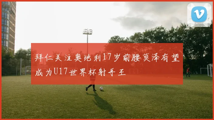 拜仁关注奥地利17岁前腰莫泽有望成为U17世界杯射手王