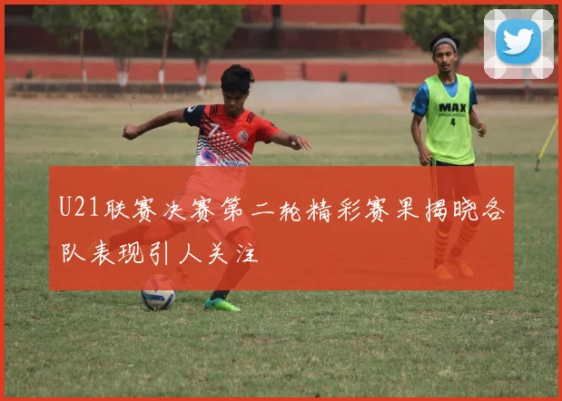 U21联赛决赛第二轮精彩赛果揭晓各队表现引人关注