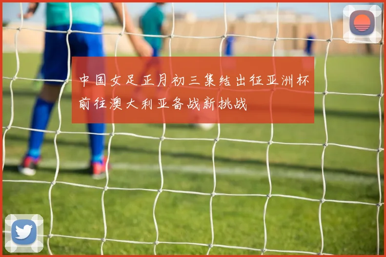 中国女足正月初三集结出征亚洲杯前往澳大利亚备战新挑战