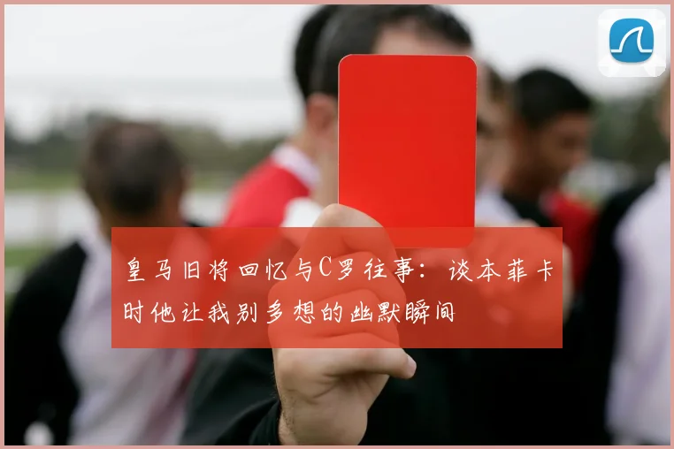 皇马旧将回忆与C罗往事：谈本菲卡时他让我别多想的幽默瞬间