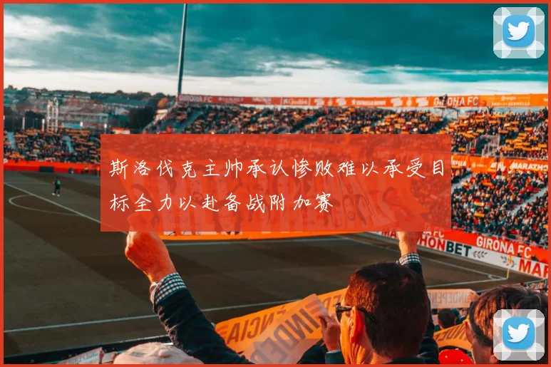 斯洛伐克主帅承认惨败难以承受目标全力以赴备战附加赛