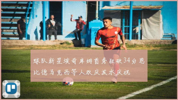 球队新星埃奇库姆首秀狂砍34分恩比德马克西等人欢庆泼水庆祝