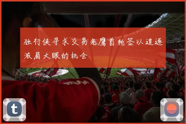 独行侠寻求交易老鹰首轮签以追逐浓眉大眼的机会