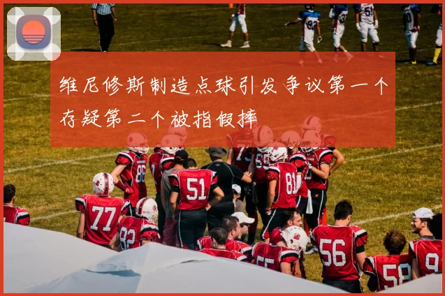 维尼修斯制造点球引发争议第一个存疑第二个被指假摔