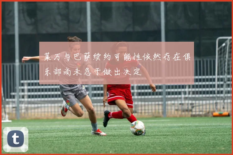 莱万与巴萨续约可能性依然存在俱乐部尚未急于做出决定
